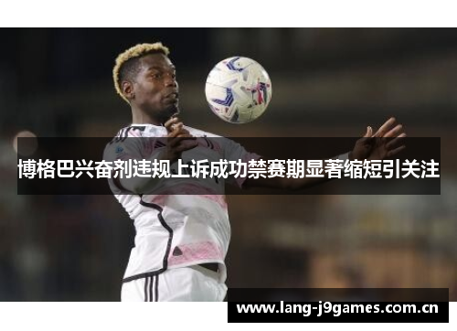 博格巴兴奋剂违规上诉成功禁赛期显著缩短引关注