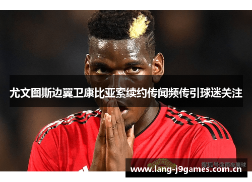 尤文图斯边翼卫康比亚索续约传闻频传引球迷关注